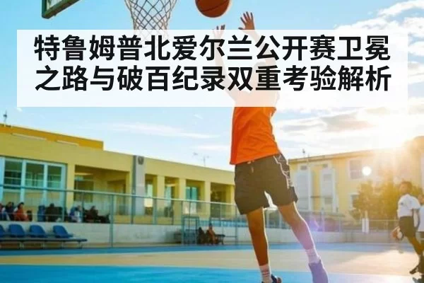 特鲁姆普北爱尔兰公开赛卫冕之路与破百纪录双重考验解析